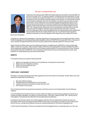 Are you a compliant start up?
India is the new start-up nation!With third higheststart-ups launched in the world after US
and UK in the year 2015.To build the investors’ confidence and brand reputation,to drive
the top line growth and protect the bottom line,it’s imperative for any start-up to be ready!
As startup our plan should focus all three aspects ofa business i.e.Commercial,Financial
and Compliance.Startups are known for bringing in innovative business ideas,process,
products etc. Hence it becomes more critical to analyze the regulatoryimpacton such
ideas,process and products.E-commerce companies are bestexample wherein since
pastfew months they have been under tremendous pressure ofReserve Bank of India,
DIPP, VAT departments for adhering to various compliances including ofthose who are
selling through their platform.Startups have contributed tremendouslyin improving
consumer experience.Butit also essential thatif you are introducing any new concept then
that should be within the four walls ofIndian law. So it is pertinentto have regulatory
validation along with commercial validation atthe beginning,when stakes are low and
plans are more flexible.
Compliance is all aboutthe knowledge of rules that regulate your kind of business and complying with them.Owing
to little knowledge and complexityof applicable statuettes,owners ofSTARTUPs shy away from it thus missing on a
very importantmanagementtool that ensures security,quality and the potential expansion of the bus iness.
Indian Central and State governmenthas lately been trying to simplifythings for STARTUPs so that projects like
‘Make in India’ are a success.‘Start-up India’ initiative, One Person Company(OPC), Goods and Sales Tax (GST),
online registration platforms like ebiz.com are some steps to ease the effort of running a business in India.However
looking at the diversity of STARTUPs, their magnitude and the distinctenvironmentto operate and quaintinputs
required,it’s necessarythat focused measures are taken.
BENEFITS
A Compliantstartup can enjoythe following benefit:
1. Absence of regulatory risk which can be operational,monetaryand imprisonment;
2. Better chances of attracting investors;
3. High Consumer confidence;and
4. Enhances Goodwill.
COMPLIANCE ASSESSMENT
Ordinarily, a companyoperating in the Indian regulatory environmentneeds to complywith Central,State and Local
legislations depending on the following:
1. Business ofthe Company;
2. Operational Process followed to do such business;
3. Locations where such business is being carried on;and
4. HR involved in the process.
The compliances which are required to be executed under these acts can be broadlydivided into the following
category:
a. Due Date Based Compliances:Every business entityhas to follow and report various statutory compliances i.e.
monthly, quarterly, half-yearly, annuallye.g. Income tax return, TDS return, depositofTDS, VAT, Service tax etc.
These types of compliances are referred to as Due date based Compliances.
b. Ongoing Compliances:As the name itselfsuggests,apartfrom the due date based compliances,every act
prescribes certain setofmandatorycompliances which are to been assured bya corporate at any and every given
pointof time e.g. maintenance ofBooks of accounts,displayofabstracts of HR rules and regulations etc
c. Event based Compliances:These are compliances which are triggered due to a corporate action e.g. if you are
 