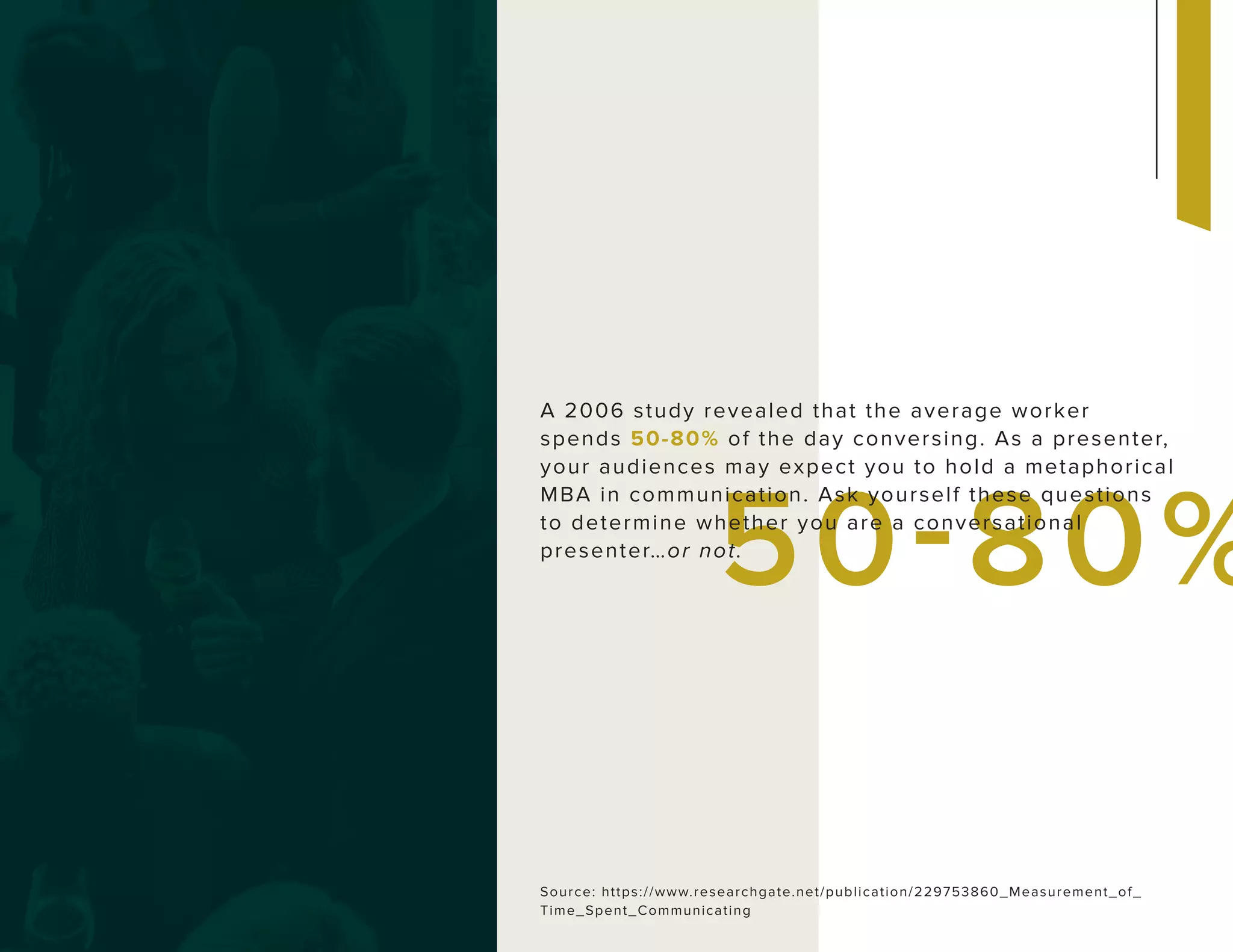50-80%
A 2006 study revealed that the average worker
spends 50-80% of the day conversing. As a presenter,
your audiences may expect you to hold a metaphorical
MBA in communication. Ask yourself these questions
to determine whether you are a conversational
presenter…or not.
Source: https://www.researchgate.net/publication/229753860_Measurement_of_
Time_Spent_Communicating