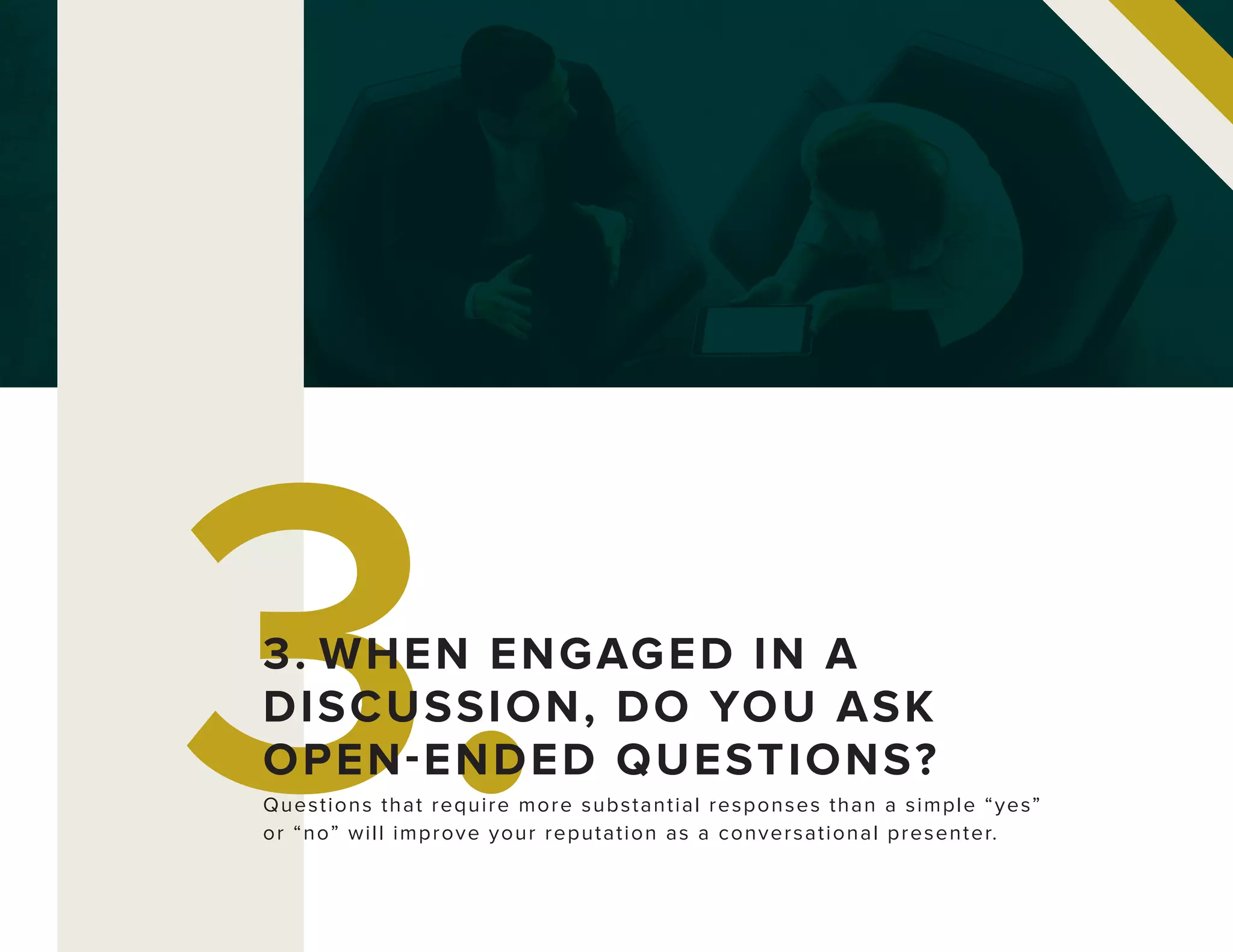 3.Questions that require more substantial responses than a simple “yes”
or “no” will improve your reputation as a conversational presenter.
3. WHEN ENGAGED IN A
DISCUSSION, DO YOU ASK
OPEN-ENDED QUESTIONS?