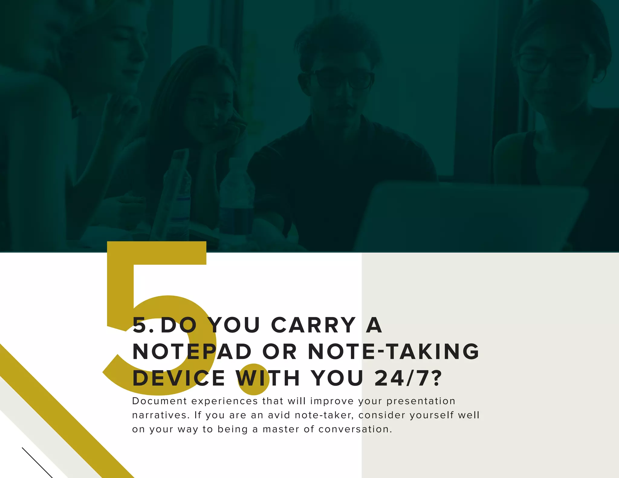 5.Document experiences that will improve your presentation
narratives. If you are an avid note-taker, consider yourself well
on your way to being a master of conversation.
5. DO YOU CARRY A
NOTEPAD OR NOTE-TAKING
DEVICE WITH YOU 24/7?