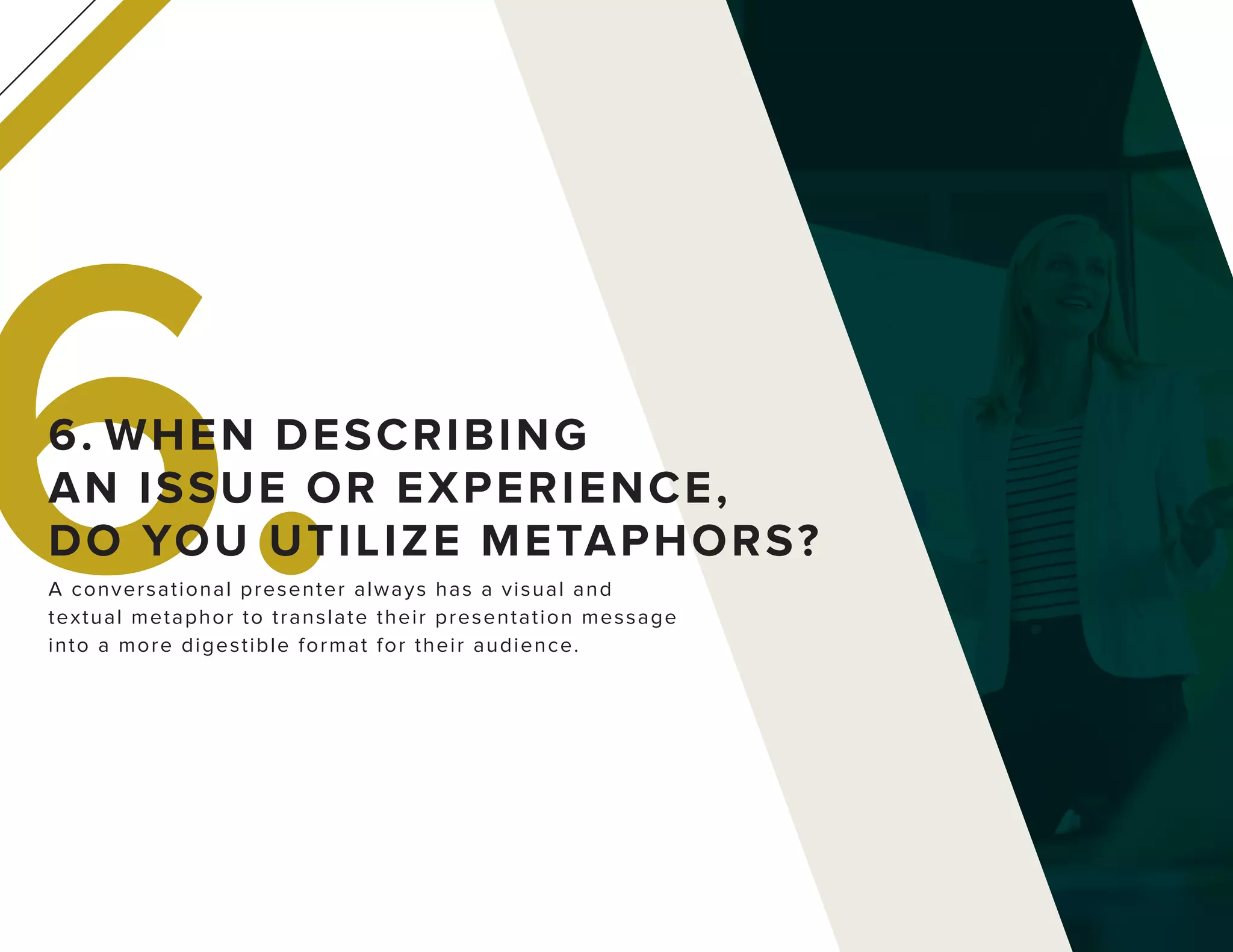 6.A conversational presenter always has a visual and
textual metaphor to translate their presentation message
into a more digestible format for their audience.
6. WHEN DESCRIBING
AN ISSUE OR EXPERIENCE,
DO YOU UTILIZE METAPHORS?