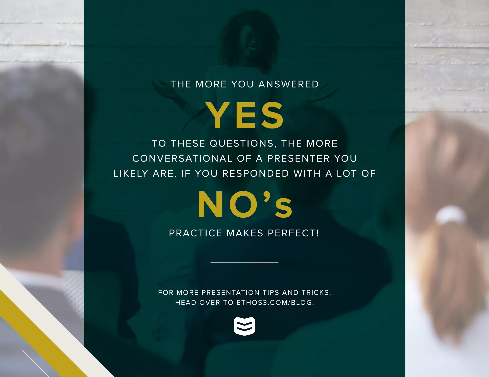 THE MORE YOU ANSWERED
YES
NO’s
TO THESE QUESTIONS, THE MORE
CONVERSATIONAL OF A PRESENTER YOU
LIKELY ARE. IF YOU RESPONDED WITH A LOT OF
PRACTICE MAKES PERFECT!
FOR MORE PRESENTATION TIPS AND TRICKS,
HEAD OVER TO ETHOS3.COM/BLOG.