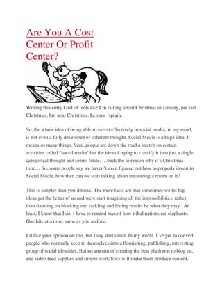 Are You A Cost
Center Or Profit
Center?



Writing this entry kind of feels like I’m talking about Christmas in January, not last
Christmas, but next Christmas. Lemme ‘splain.

So, the whole idea of being able to invest effectively in social media, in my mind,
is not even a fully developed or coherent thought. Social Media is a huge idea. It
means so many things. Sure, people are down the road a stretch on certain
activities called “social media’ but the idea of trying to classify it into just a single
categorical thought just seems futile. …back the to reason why it’s Christmas
time… So, some people say we haven’t even figured out how to properly invest in
Social Media, how then can we start talking about measuring a return on it?

This is simpler than you’d think. The mere facts are that sometimes we let big
ideas get the better of us and were start imagining all the impossibilities, rather
than focusing on blocking and tackling and letting results be what they may. At
least, I know that I do. I have to remind myself how tribal nations eat elephants.
One bite at a time, same as you and me.

I’d like your opinion on this, but I say start small. In my world, I’ve got to convert
people who normally keep to themselves into a flourishing, publishing, interesting
group of social identities. But no amount of creating the best platforms to blog on,
and video feed supplies and simple workflows will make them produce content.
 