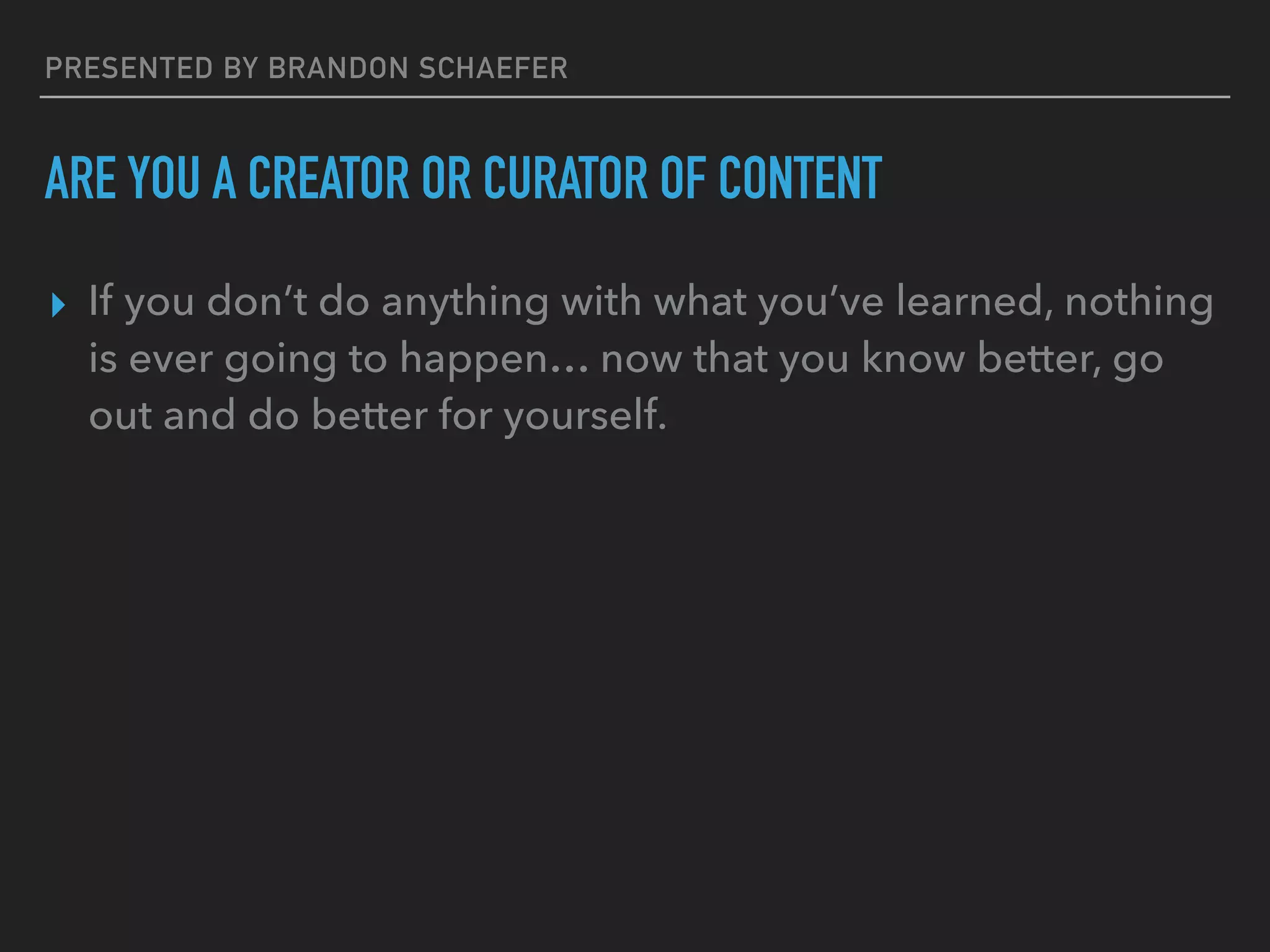 PRESENTED BY BRANDON SCHAEFER
ARE YOU A CREATOR OR CURATOR OF CONTENT
▸ If you don’t do anything with what you’ve learned, nothing
is ever going to happen… now that you know better, go
out and do better for yourself.
 