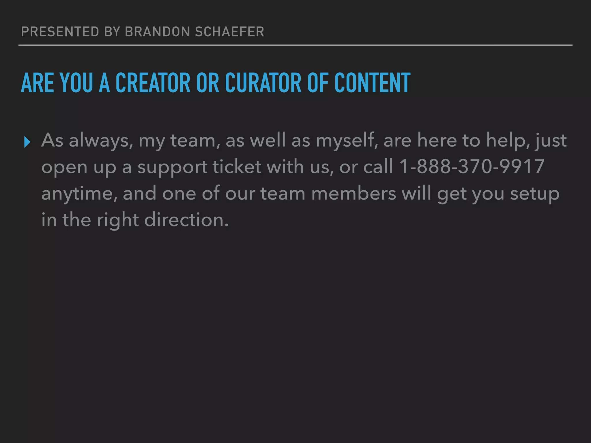 PRESENTED BY BRANDON SCHAEFER
ARE YOU A CREATOR OR CURATOR OF CONTENT
▸ As always, my team, as well as myself, are here to help, just
open up a support ticket with us, or call 1-888-370-9917
anytime, and one of our team members will get you setup
in the right direction.
 
