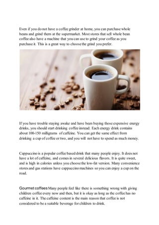Even if you do not have a coffee grinder at home, you can purchase whole
beans and grind them at the supermarket. Most stores that sell whole bean
coffee also have a machine that you can use to grind your coffee as you
purchase it. This is a great way to choosethe grind you prefer.
If you have trouble staying awake and have been buying those expensive energy
drinks, you should start drinking coffee instead. Each energy drink contains
about 100-150 milligrams of caffeine. You can get the same effect from
drinking a cup of coffee or two, and you will not have to spend as much money.
Cappuccino is a popular coffee based drink that many people enjoy. It does not
have a lot of caffeine, and comes in several delicious flavors. It is quite sweet,
and is high in calories unless you choosethe low-fat version. Many convenience
stores and gas stations have cappuccino machines so you can enjoy a cup on the
road.
Gourmet coffeesMany people feel like there is something wrong with giving
children coffee every now and then, but it is okay as long as the coffee has no
caffeine in it. The caffeine content is the main reason that coffee is not
considered to be a suitable beverage for children to drink.
 