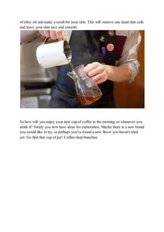 of olive oil and make a scrub for your skin. This will remove any dead skin cells
and leave your skin nice and smooth.
So how will you enjoy your next cup of coffee in the morning or whenever you
drink it? Surely you now have ideas for exploration. Maybe there is a new brand
you would like to try, or perhaps you've found a new flavor you haven't tried
yet. Go find that cup of joe! Coffee shop franchise
 