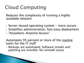 Reduces the complexity of running a highly
available network




Server-based operating system - more secure
Simplifies administration, fast/easy deployment
“Anywhere-Anytime Access”

Automates 95 percent or more of the routine
tasks for the IT staff


Backups are automated; Software installs and
patching are invisible; No reinstall issues

 