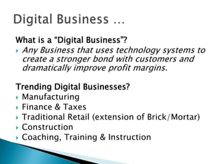 What is a “Digital Business”?


Any Business that uses technology systems to
create a stronger bond with customers and
dramatically improve profit margins.

Trending Digital Businesses?
 Manufacturing
 Finance & Taxes
 Traditional Retail (extension of Brick/Mortar)
 Construction
 Coaching, Training & Instruction

 