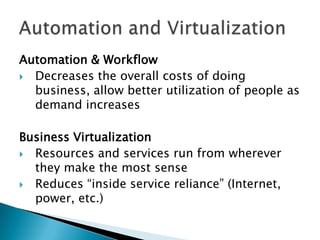 Automation & Workflow
 Decreases the overall costs of doing
business, allow better utilization of people as
demand increases

Business Virtualization
 Resources and services run from wherever
they make the most sense
 Reduces “inside service reliance” (Internet,
power, etc.)

 