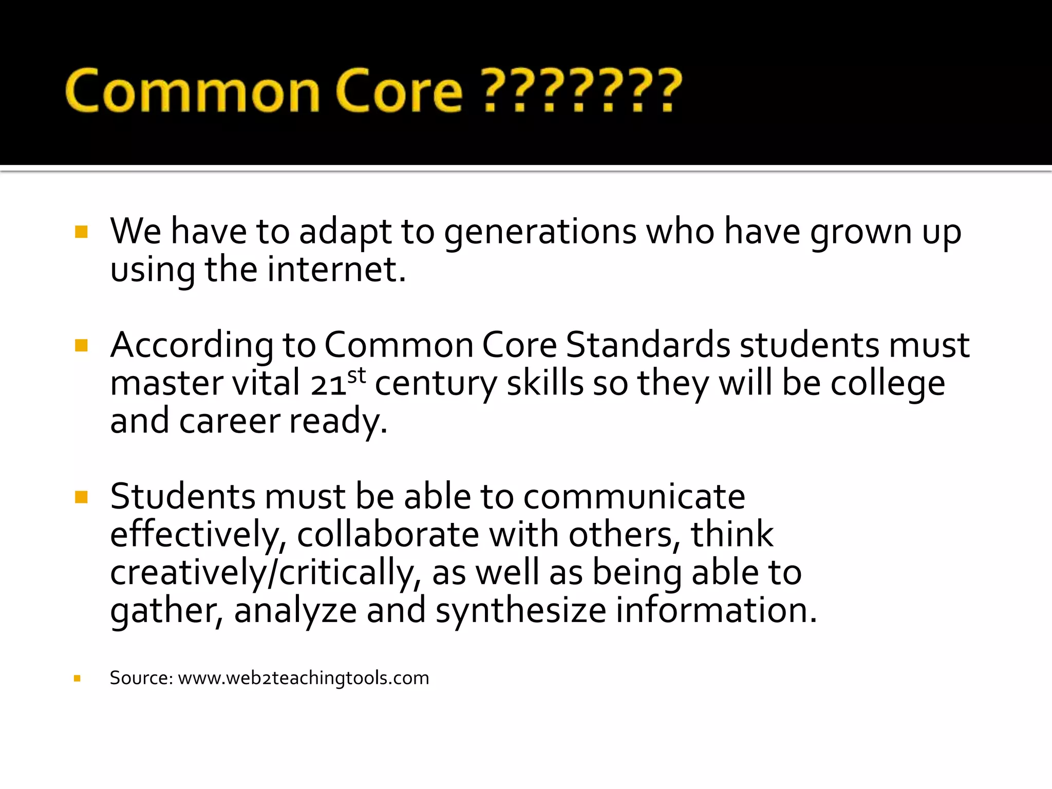    We have to adapt to generations who have grown up
    using the internet.
   According to Common Core Standards students must
    master vital 21st century skills so they will be college
    and career ready.
   Students must be able to communicate
    effectively, collaborate with others, think
    creatively/critically, as well as being able to
    gather, analyze and synthesize information.
   Source: www.web2teachingtools.com
 