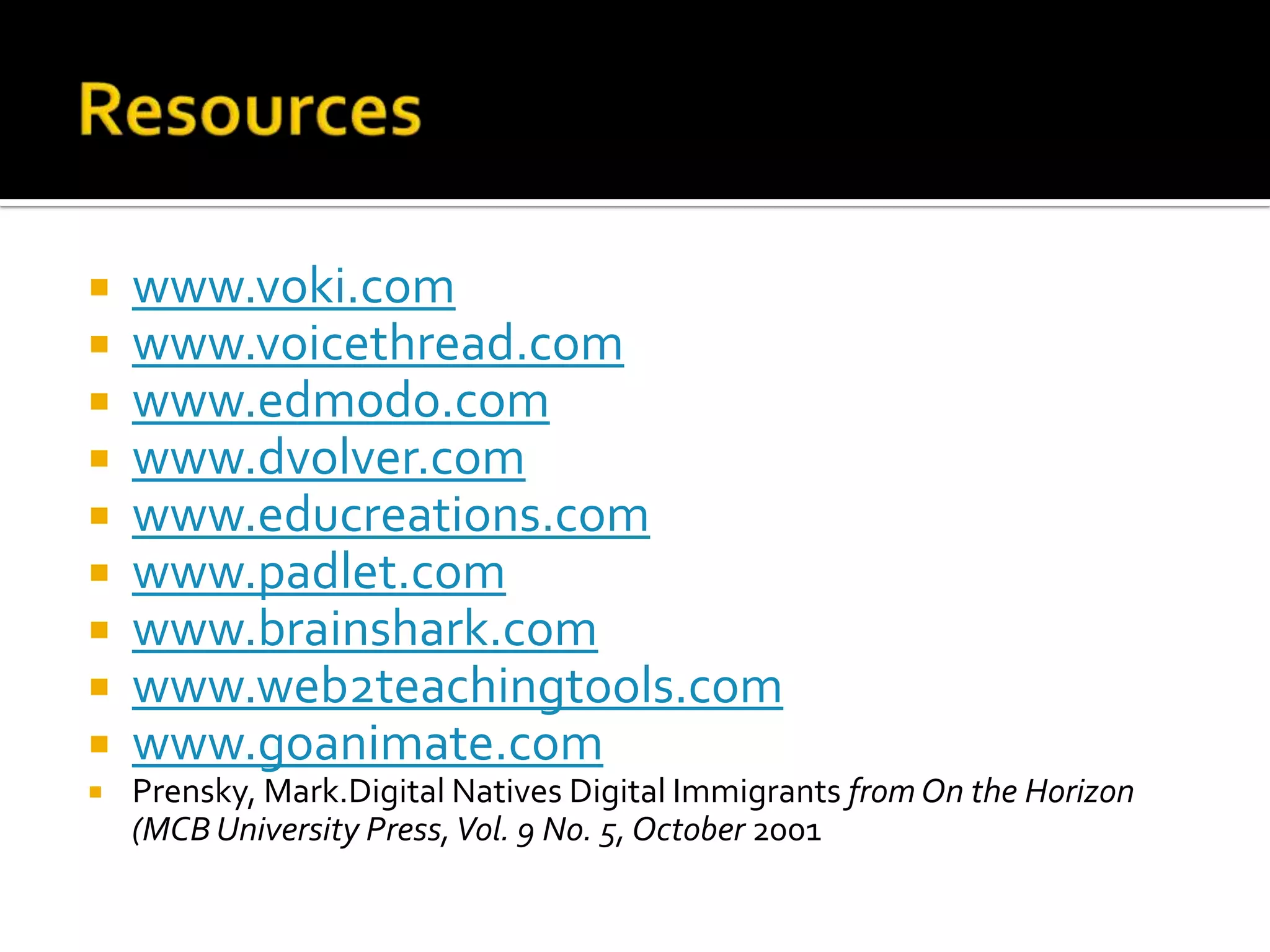    www.voki.com
   www.voicethread.com
   www.edmodo.com
   www.dvolver.com
   www.educreations.com
   www.padlet.com
   www.brainshark.com
   www.web2teachingtools.com
   www.goanimate.com
   Prensky, Mark.Digital Natives Digital Immigrants from On the Horizon
    (MCB University Press, Vol. 9 No. 5, October 2001
 