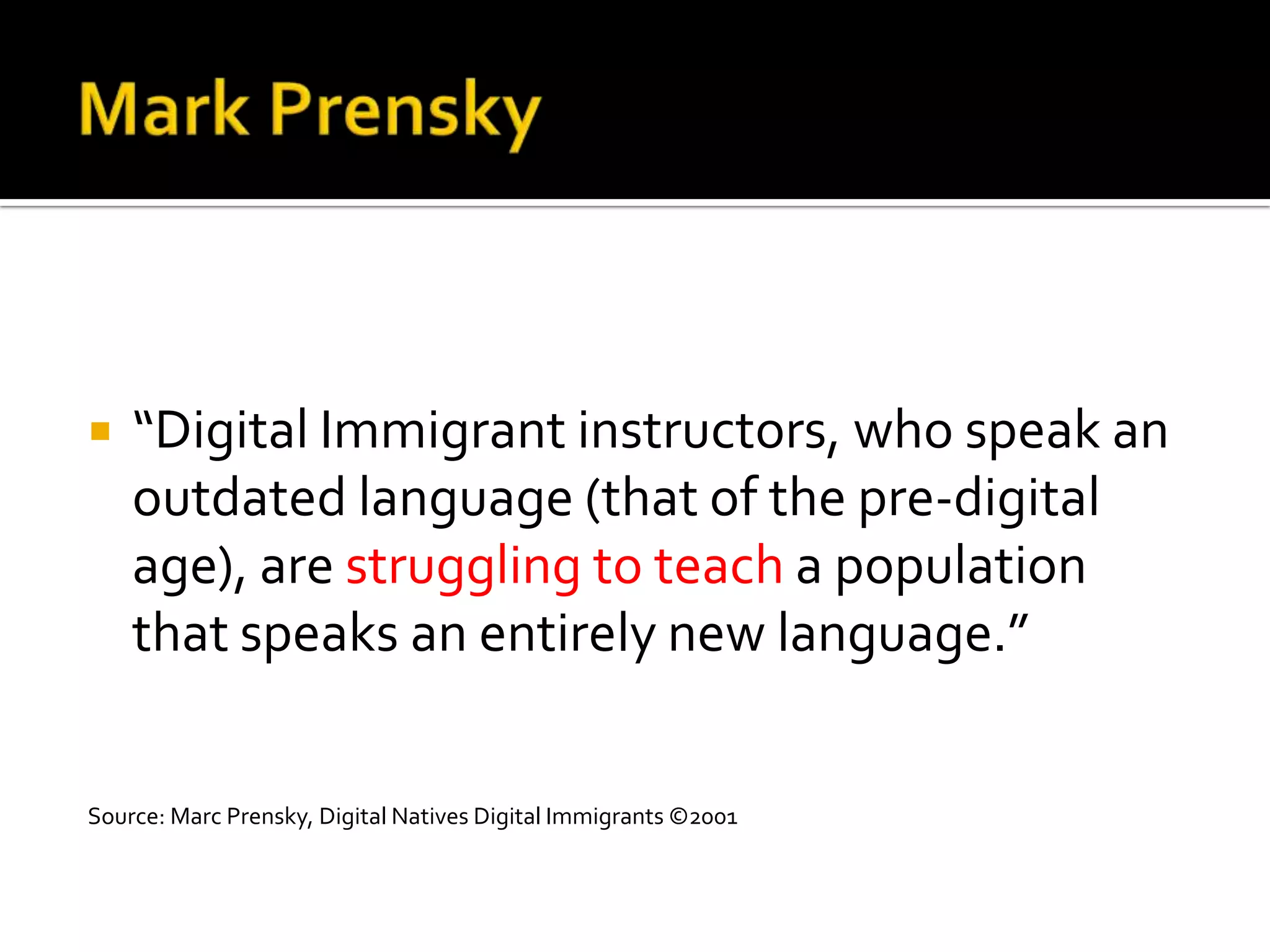    “Digital Immigrant instructors, who speak an
    outdated language (that of the pre-digital
    age), are struggling to teach a population
    that speaks an entirely new language.”


Source: Marc Prensky, Digital Natives Digital Immigrants ©2001
 