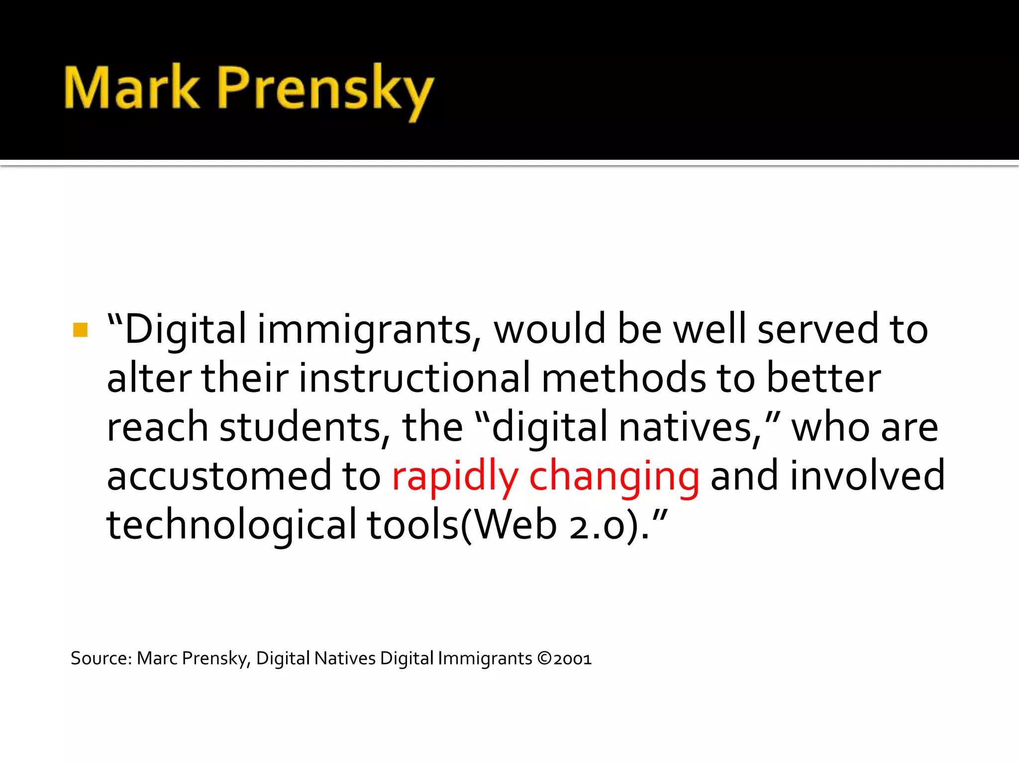    “Digital immigrants, would be well served to
    alter their instructional methods to better
    reach students, the “digital natives,” who are
    accustomed to rapidly changing and involved
    technological tools(Web 2.0).”

Source: Marc Prensky, Digital Natives Digital Immigrants ©2001
 