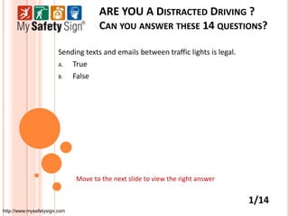 ARE YOU A DISTRACTED DRIVING ?
                                     CAN YOU ANSWER THESE 14 QUESTIONS?

                        Sending texts and emails between traffic lights is legal.
                        A.  True
                        B.  False




                              Move to the next slide to view the right answer


                                                                                    1/14
http://www.mysafetysign.com
 