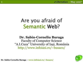 1                                                      eLiberatica – May 2007




                   Are you afraid of
                    Semantic Web?
                Dr. Sabin-Corneliu Buraga
                  Faculty of Computer Science
             “A.I.Cuza” University of Iaşi, România
               http://www.infoiasi.ro/~busaco/


Dr. Sabin-Corneliu Buraga – www.infoiasi.ro/~busaco/
 