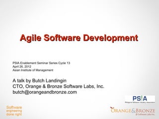 Agile Software Development

PSIA Enablement Seminar Series Cycle 13
April 26, 2012
Asian Institute of Management


A talk by Butch Landingin
CTO, Orange & Bronze Software Labs, Inc.
butch@orangeandbronze.com
 