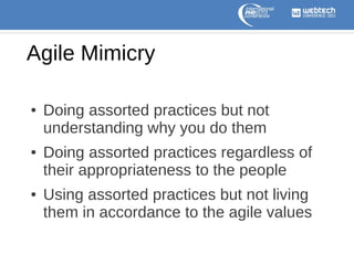 Agile Mimicry
●

●

●

Doing assorted practices but not
understanding why you do them
Doing assorted practices regardless of
their appropriateness to the people
Using assorted practices but not living
them in accordance to the agile values

 