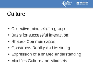 Culture
●

Collective mindset of a group

●

Basis for successful interaction

●

Shapes Communication

●

Constructs Reality and Meaning

●

Expression of a shared understanding

●

Modifies Culture and Mindsets

 
