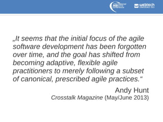 „It seems that the initial focus of the agile
software development has been forgotten
over time, and the goal has shifted from
becoming adaptive, flexible agile
practitioners to merely following a subset
of canonical, prescribed agile practices.“
Andy Hunt
Crosstalk Magazine (May/June 2013)

 