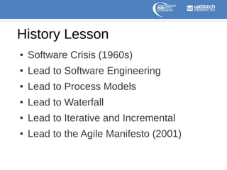 History Lesson
●

Software Crisis (1960s)

●

Lead to Software Engineering

●

Lead to Process Models

●

Lead to Waterfall

●

Lead to Iterative and Incremental

●

Lead to the Agile Manifesto (2001)

 