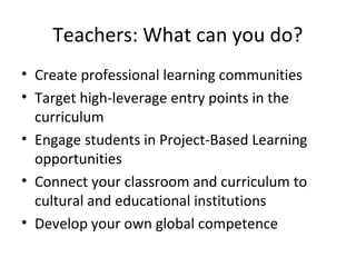 Teachers: What can you do?
• Create professional learning communities
• Target high-leverage entry points in the
curriculum
• Engage students in Project-Based Learning
opportunities
• Connect your classroom and curriculum to
cultural and educational institutions
• Develop your own global competence
 