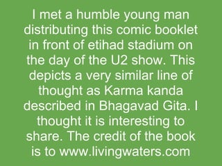 I met a humble young man
distributing this comic booklet
 in front of etihad stadium on
the day of the U2 show. This
 depicts a very similar line of
    thought as Karma kanda
described in Bhagavad Gita. I
   thought it is interesting to
share. The credit of the book
  is to www.livingwaters.com
 