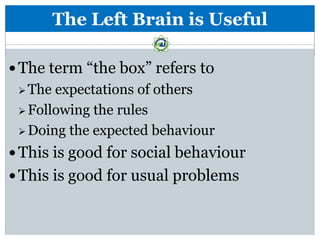 The Left Brain is Useful

 The term “the box” refers to
  The expectations of others
  Following the rules

  Doing the expected behaviour

 This is good for social behaviour
 This is good for usual problems
 