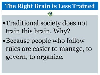 The Right Brain is Less Trained


Traditional society does not
 train this brain. Why?
Because people who follow
 rules are easier to manage, to
 govern, to organize.
 