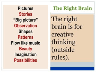 Pictures      The Right Brain
    Stories
 “Big picture”    The right
  Observation     brain is for
    Shapes
    Patterns      creative
Flow like music   thinking
    Beauty        (outside
  Imagination
  Possibilities   rules).
 