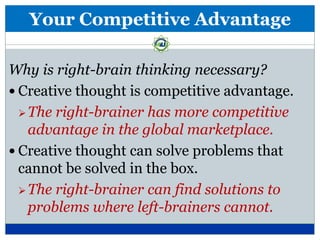 Your Competitive Advantage

Why is right-brain thinking necessary?
 Creative thought is competitive advantage.
   The right-brainer has more competitive
    advantage in the global marketplace.
 Creative thought can solve problems that
  cannot be solved in the box.
   The right-brainer can find solutions to
    problems where left-brainers cannot.
 