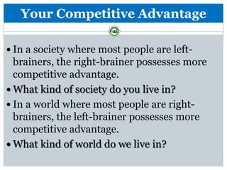 Your Competitive Advantage

 In a society where most people are left-
  brainers, the right-brainer possesses more
  competitive advantage.
 What kind of society do you live in?
 In a world where most people are right-
  brainers, the left-brainer possesses more
  competitive advantage.
 What kind of world do we live in?
 