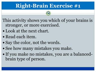 Right-Brain Exercise #1

This activity shows you which of your brains is
  stronger, or more exercised.
 Look at the next chart.
 Read each item.
 Say the color, not the words.
 See how many mistakes you make.
 If you make no mistakes, you are a balanced-
  brain type of person.
 