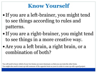 Know Yourself
 If you are a left-brainer, you might tend
  to see things according to rules and
  patterns.
 If you are a right-brainer, you might tend
  to see things in a more creative way.
 Are you a left brain, a right brain, or a
  combination of both?

You will need to know which of your two brains are more dominant, so that you can train the other brain.
You might also need to team up with someone of the opposite brain as yours in order to come up with a good project.
 