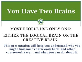 You Have Two Brains

    MOST PEOPLE USE ONLY ONE:
EITHER THE LOGICAL BRAIN OR THE
        CREATIVE BRAIN.
This presentation will help you understand why you
   might find some coursework hard, and other
 coursework easy... and what you can do about it.
 