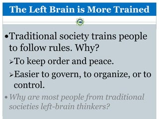 The Left Brain is More Trained


Traditional society trains people
 to follow rules. Why?
 To keep order and peace.
 Easier to govern, to organize, or to
  control.
 Why are most people from traditional
 societies left-brain thinkers?
 