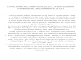 2. How does your media product represent particular social groups? (i.e. how did you show people
according to stereotypes, creating believable characters and so on?)
• In the horror genre there are a lot of stereotypes. Every character has a certain stereotype attached to them and
we tried to keep the stereotypes involved in order to make our film seem more believable. Since there were only
three characters and one of the characters wasn’t exactly in the film, we didn’t have a lot of freedom with what
we could do. We made the girlfriend seem like the damsel in distress who needed saving, the boyfriend was the
knight in shinning armour who tried to protect her before himself and we had the killer, which you never actually
got to see in the opening sequence.
• Our final does represent a particular social group and that group is young adults between the ages of about 15 to
18. It represents them because they are a young couple watching a movie together on a nice afternoon. We have
represented this through costume, appearance, actions, settings, cinematography and sound.
• Costume & Appearance – Throughout the film, Tii and Pia are wearing normal everyday clothes which teenagers
would usually wear. This makes the film seem more realistic and it represents normal teenagers everywhere today.
• Actions – The two characters in the film are watching a film together in a living room. This action is what would be
considered a norm in today’s society. They are spending time together and bonding over a horror movie.
• Setting – Our film is set in a house which once again represents the two characters who look like they come from a
middle class background. The house isn’t overly posh however, it’s quite normal and what most middle class
families’ houses look like in Britain.
• Cinematography – I was the main camerawoman for the film and I choose certain shots, such as the one at the
beginning where you can only see the back of the couples’ heads, because I thought they would show the couples’
closeness and even the little awkward moments they had. This made it more realistic and represented young
couples around Britain.
 