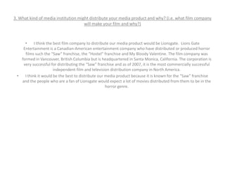 3. What kind of media institution might distribute your media product and why? (i.e. what film company
will make your film and why?)
• I think the best film company to distribute our media product would be Lionsgate. Lions Gate
Entertainment is a Canadian-American entertainment company who have distributed or produced horror
films such the “Saw” franchise, the “Hostel” franchise and My Bloody Valentine. The film company was
formed in Vancouver, British Columbia but is headquartered in Santa Monica, California. The corporation is
very successful for distributing the “Saw” franchise and as of 2007, it is the most commercially successful
independent film and television distribution company in North America.
• I think it would be the best to distribute our media product because it is known for the “Saw” franchise
and the people who are a fan of Lionsgate would expect a lot of movies distributed from them to be in the
horror genre.
 