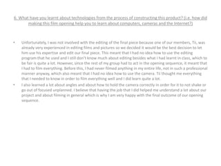 6. What have you learnt about technologies from the process of constructing this product? (i.e. how did
making this film opening help you to learn about computers, cameras and the Internet?)
• Unfortunately, I was not involved with the editing of the final piece because one of our members, Tii, was
already very experienced in editing films and pictures so we decided it would be the best decision to let
him use his expertise and edit our final piece. This meant that I had no idea how to use the editing
program that he used and I still don’t know much about editing besides what I had learnt in class, which to
be fair is quite a lot. However, since the rest of my group had to act in the opening sequence, it meant that
I had to film everything. Before this, I had never filmed anything in my entire life, not in such a professional
manner anyway, which also meant that I had no idea how to use the camera. Tii thought me everything
that I needed to know in order to film everything well and I did learn quite a lot.
• I also learned a lot about angles and about how to hold the camera correctly in order for it to not shake or
go out of focused unplanned. I believe that having the job that I did helped me understand a lot about our
project and about filming in general which is why I am very happy with the final outcome of our opening
sequence.
 