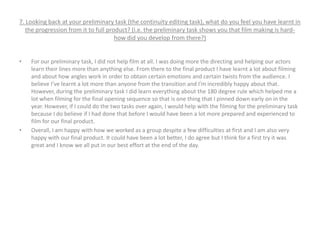 7. Looking back at your preliminary task (the continuity editing task), what do you feel you have learnt in
the progression from it to full product? (i.e. the preliminary task shows you that film making is hard-
how did you develop from there?)
• For our preliminary task, I did not help film at all. I was doing more the directing and helping our actors
learn their lines more than anything else. From there to the final product I have learnt a lot about filming
and about how angles work in order to obtain certain emotions and certain twists from the audience. I
believe I’ve learnt a lot more than anyone from the transition and I’m incredibly happy about that.
However, during the preliminary task I did learn everything about the 180 degree rule which helped me a
lot when filming for the final opening sequence so that is one thing that I pinned down early on in the
year. However, if I could do the two tasks over again, I would help with the filming for the preliminary task
because I do believe if I had done that before I would have been a lot more prepared and experienced to
film for our final product.
• Overall, I am happy with how we worked as a group despite a few difficulties at first and I am also very
happy with our final product. It could have been a lot better, I do agree but I think for a first try it was
great and I know we all put in our best effort at the end of the day.
 
