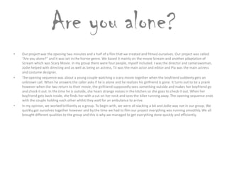 Are you alone?
• Our project was the opening two minutes and a half of a film that we created and filmed ourselves. Our project was called
“Are you alone?” and it was set in the horror genre. We based it mainly on the movie Scream and another adaptation of
Scream which was Scary Movie. In my group there were four people, myself included. I was the director and camerawoman,
Jodie helped with directing and as well as being an actress, Tii was the main actor and editor and Pia was the main actress
and costume designer.
• The opening sequence was about a young couple watching a scary movie together when the boyfriend suddenly gets an
unknown call. When he answers the caller asks if he is alone and he realizes his girlfriend is gone. It turns out to be a prank
however when the two return to their movie, the girlfriend supposedly sees something outside and makes her boyfriend go
and check it out. In the time he is outside, she hears strange noises in the kitchen so she goes to check it out. When her
boyfriend gets back inside, she finds her with a cut on her neck and sees the killer running away. The opening sequence ends
with the couple holding each other whilst they wait for an ambulance to arrive.
• In my opinion, we worked brilliantly as a group. To begin with, we were all slacking a bit and Jodie was not in our group. We
quickly got ourselves together however and by the time we had to film our project everything was running smoothly. We all
brought different qualities to the group and this is why we managed to get everything done quickly and efficiently.
 