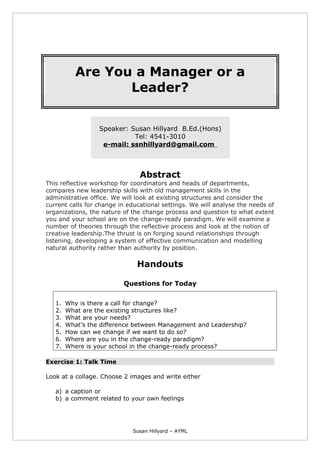 Are You a Manager or a
Leader?
Speaker: Susan Hillyard B.Ed.(Hons)
Tel: 4541-3010
e-mail: ssnhillyard@gmail.com
Abstract
This reflective workshop for coordinators and heads of departments,
compares new leadership skills with old management skills in the
administrative office. We will look at existing structures and consider the
current calls for change in educational settings. We will analyse the needs of
organizations, the nature of the change process and question to what extent
you and your school are on the change-ready paradigm. We will examine a
number of theories through the reflective process and look at the notion of
creative leadership.The thrust is on forging sound relationships through
listening, developing a system of effective communication and modelling
natural authority rather than authority by position.
Handouts
Questions for Today
1. Why is there a call for change?
2. What are the existing structures like?
3. What are your needs?
4. What’s the difference between Management and Leadership?
5. How can we change if we want to do so?
6. Where are you in the change-ready paradigm?
7. Where is your school in the change-ready process?
Exercise 1: Talk Time
Look at a collage. Choose 2 images and write either
a) a caption or
b) a comment related to your own feelings
Susan Hillyard – AYML
 