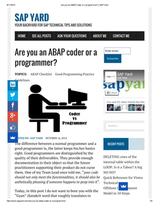 8/11/2015 Are you an ABAP coder or a programmer? | SAP Yard
http://www.sapyard.com/are­you­an­abap­coder­or­a­programmer/ 1/8
Are you an ABAP coder or a
programmer?
TOPICS: ABAP Checklist Good Programming Practice
Guidelines
POSTED BY: SAP YARD OCTOBER 16, 2014
The difference between a normal programmer and a
good programmer is, the latter keeps his/her basics
right. Good programmers are distinguished by the
quality of their deliverables. They provide enough
documentation in their object so that the future
practitioners supporting their product do not curse
them. One of my Team Lead once told me, “your code
should not only meet the functionalities, it should also be
asthetically pleasing if someone happens to peep into it“.
Today, in this post I do not want to bore you with the
“Gyan” (Sanskrit word that roughly translates to
Enter email
Subscribe
RECENT POSTS
DELETING rows of the
internal table within the
LOOP. Is it a Taboo? A big
NO NO?
Quick Reference for Vistex
Technical
Offshore Development
Model in 10 Steps
SAP YARD
YOUR BACKYARD FOR SAP TECHNICAL TIPS AND SOLUTIONS
HOME SEE ALL POSTS ASK YOUR QUESTIONS ABOUT ME CONTACT ME
You and 92 other friends like this
SAP Yard
168 likes
Liked
SEARCH …
17
7
2
2
 