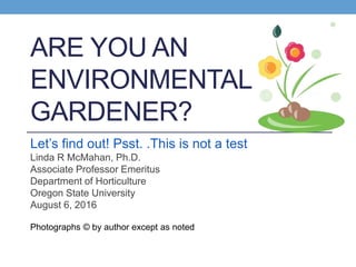 ARE YOU AN
ENVIRONMENTAL
GARDENER?
Let’s find out! Psst. .This is not a test
Linda R McMahan, Ph.D.
Associate Professor Emeritus
Department of Horticulture
Oregon State University
August 6, 2016
Photographs © by author except as noted
 