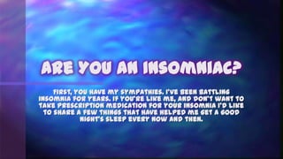 Are You An Insomniac?
     First, you have my sympathies. I’ve been battling
insomnia for years. If you’re like me, and don’t want to
take prescription medication for your insomnia I’d like
  to share a few things that have helped me get a good
             night’s sleep every now and then.
 