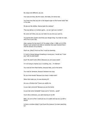 Be unique and different, say yes.
Your eyes are blue, like the ocean. And baby, I'm lost at sea.
You know how they say skin is the largest organ on the human body? Not
in my case.
My lips are like skittles. Wanna taste the rainbow?
They say dating is a numbers game... so can I get your number?
My name isn't Elmo, but you can tickle me any time you want to.
You be the Dairy Queen and I'll be your Burger King: You treat me right,
and I'll do it your way.
(Ask a person for the time) 9:15? So today is May 1, 2008, at 9:15 PM,
thanks I just wanted to be able to remember the exact moment that I
met the woman of my dreams.
Pinch me. [Why?] You're so fine I must be dreaming.
if I had to choose between breathing or loving you, I would say "I love
you" with my last breath!
Ouch! My tooth hurts! [Why?] Because you are soooo sweet!
I'm not trying to impress you or anything, but... I'm Batman!
You must be from Pearl Harbor, because baby, you're the bomb.
You must be Jamaican, because Jamaican me crazy.
Do you know karate? Because your body is really kickin'.
When God made you, he was showing off.
Are you a Snickers bar? Cause you satisfy me.
Is your dad a terrorist? Because you are the bomb.
Is your last name Campbell? Cause you're "mmmm... good!"
You're like a dictionary, you add meaning to my life!
Baby, you are so fine I could put you on a plate and sop you up with a
biscuit.
Is there a rainbow today? I just found the treasure I've been searching
for!
 