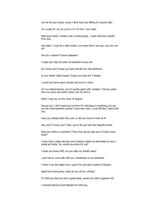 Let me tie your shoes, cause I dont want you falling for anyone else.
On a scale of 1 to 10, you're a 9. I'm the 1 you need.
Most guys need 3 meals a day to keep going... I just need eye contact
from you.
Hey baby, I must be a light switch, cuz every time I see you, you turn me
on!
Are you a beaver? Cause daaaaam!
I hope your day has been as beautiful as you are.
Do I know you? Cause you look just like my next girlfriend.
Is your father Little Caesar? Cause you look Hot 'n Ready.
I could use some spare change and you're a dime.
I'm no mathematician, but I'm pretty good with numbers. Tell you what,
Give me yours and watch what I can do with it.
Didn't I see you on the cover of Vogue?
Excuse me, I don't want you to think I'm ridiculous or anything, but you
are the most beautiful woman I have ever seen. I just felt like I had to tell
you.
Have you always been this cute, or did you have to work at it?
Hey, don't I know you? Yeah, you're the girl with the beautiful smile.
Was your father a mechanic? Then how did you get such a finely tuned
body?
I have had a really bad day and it always makes me feel better to see a
pretty girl smile. So, would you smile for me?
I hope you know CPR, cuz you take my breath away!
I just had to come talk with you. Sweetness is my weakness.
I think I can die happy now, cause I've just seen a piece of heaven.
Apart from being sexy, what do you do for a living?
If I told you that you had a great body, would you hold it against me?
I sneezed because God blessed me with you.
 