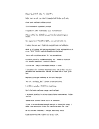 Stop, drop, and roll, baby. You are on fire.
Baby, you're so hot, you make the equator look like the north pole.
Come live in my heart, and pay no rent.
You're hotter than Papa Bear's porridge.
I hope there's a fire truck nearby, cause you're smokin'!
If it weren't for that DAMNED sun, you'd be the hottest thing ever
created.
How is your fever? [What fever?] Oh... you just look hot to me.
I just got dumped, and I think that you could make me feel better.
(Walk up to someone and bite them anywhere) Sorry, taking a bite out of
crime. [WHAT?] Well it has to be illegal to look that good!
You are a 9 - you'd be a perfect 10 if you were with me.
Excuse me, I'd like to have kids someday, and I wanted to know how
your parents created such a beautiful creature.
You're so hot, I bet you could light a candle at 10 paces.
I can't believe I've been hear the entire evening with all these beautiful
people and the moment I find 'The One', all I have time to say is "good
bye".
Hey baby, you've got something on your butt - my eyes!
This isn't a beer belly, It's a fuel tank for a love machine.
I don't know you, but I think I love you already.
Here's the key to my house, my car... and my heart.
if we shared a garden, I'd put my tulips and your tulips together. (tulips =
two lips)
Is your name Summer? 'Cause you are as hot as hell.
If I had to choose between one night with you or winning the lottery...I
would chose winning the lottery...but it would be close...real close...
Do you have any sunscreen? 'Cause you are burning me up!
See these keys? I wish I had the one to your heart.
 