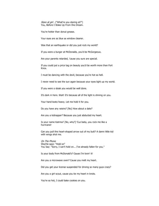 Stare at girl . ("What're you staring at?")
You, Before I Wake Up From this Dream.
You're hotter than donut grease.
Your eyes are as blue as window cleaner.
Was that an earthquake or did you just rock my world?
If you were a burger at McDonalds, you'd be McGorgeous.
Are your parents retarded, 'cause you sure are special.
If you could put a price tag on beauty you'd be worth more than Fort
Knox.
I must be dancing with the devil, because you're hot as hell.
I never need to see the sun again because your eyes light up my world.
If you were a steak you would be well done.
It's dark in here. Wait! It's because all of the light is shining on you.
Your hand looks heavy. Let me hold it for you.
Do you have any raisins? [No] How about a date?
Are you a kidnapper? Because you just abducted my heart.
Is your name Katrina? [No, why?] 'Cuz baby, you rock me like a
hurricane!
Can you pull this heart-shaped arrow out of my butt? A damn little kid
with wings shot me.
On The Phone
She/He says: "Hold on"
You Say: "Sorry, I can't hold on... I've already fallen for you."
Is your body from McDonald's? Cause I'm lovin' it!
Are you a microwave oven? Cause you melt my heart.
Did you get your license suspended for driving so many guys crazy?
Are you a girl scout, cause you tie my heart in knots.
You're so hot, I could bake cookies on you.
 
