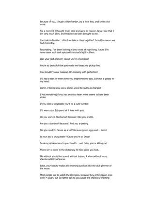 Because of you, I laugh a little harder, cry a little less, and smile a lot
more.
For a moment I thought I had died and gone to heaven. Now I see that I
am very much alive, and heaven has been brought to me.
You look so familiar… didn't we take a class together? I could've sworn we
had chemistry.
Fascinating. I've been looking at your eyes all night long, 'cause I've
never seen such dark eyes with so much light in them.
Was your dad a boxer? Cause you're a knockout!
You're so beautiful that you made me forget my pickup line.
You shouldn't wear makeup. It's messing with perfection!
If I had a star for every time you brightened my day, I'd have a galaxy in
my hand.
Damn, if being sexy was a crime, you'd be guilty as charged!
I was wondering if you had an extra heart mine seems to have been
stolen
If you were a vegetable you'd be a cute-cumber.
If I were a cat I'd spend all 9 lives with you.
Do you work at Starbucks? Because I like you a latte.
Are you a banana? Because I find you a-peeling
Did you read Dr. Seuss as a kid? Because green eggs and... damn!
Is your dad a drug dealer? Cause you're so Dope!
Smoking is hazardous to your health... and baby, you're killing me!
There isn't a word in the dictionary for how good you look.
Me without you is like a nerd without braces, A shoe without laces,
aSentenceWithoutSpaces
Babe, your beauty makes the morning sun look like the dull glimmer of
the moon.
Most people like to watch the Olympics, because they only happen once
every 4 years, but I'd rather talk to you cause the chance of meeting
 